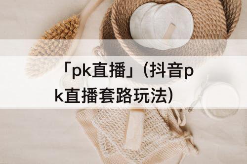 「pk直播」(抖音pk直播套路玩法)