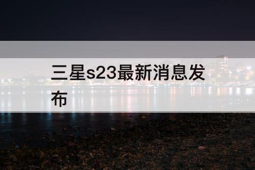 三星s23最新消息发布