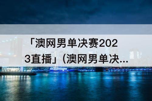 「澳网男单决赛2023直播」(澳网男单决赛2023直播咪咕)