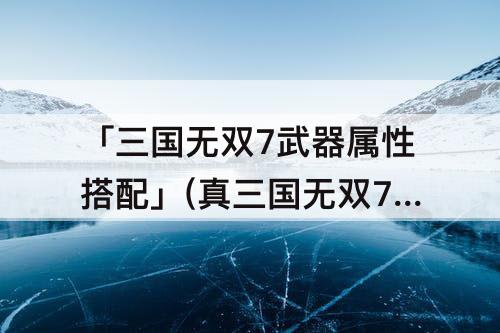 「三国无双7武器属性搭配」(真三国无双7武器属性搭配攻略)