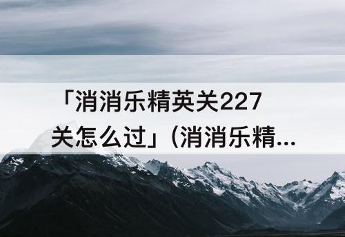 「消消乐精英关227关怎么过」(消消乐精英关227关怎么过攻略教程)