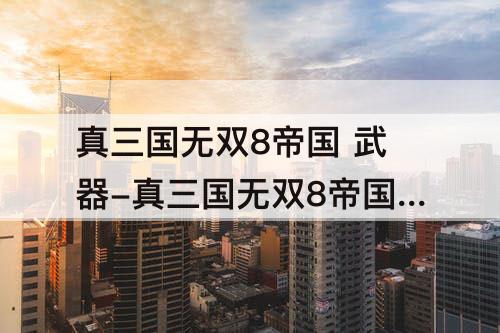 真三国无双8帝国 武器-真三国无双8帝国 武器升级