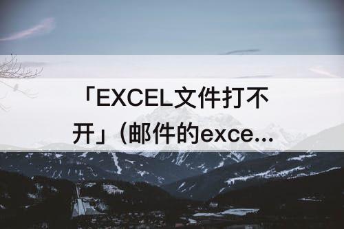 「EXCEL文件打不开」(邮件的excel文件打不开)