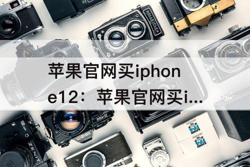 苹果官网买iphone12：苹果官网买iPhone12pro