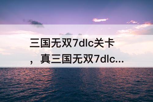 三国无双7dlc关卡，真三国无双7dlc关卡