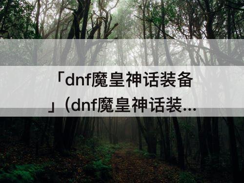 「dnf魔皇神话装备」(dnf魔皇神话装备排名表)
