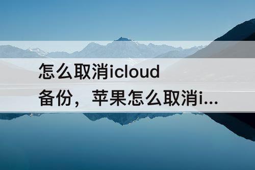 怎么取消icloud备份，苹果怎么取消icloud备份