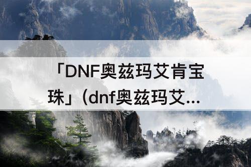 「DNF奥兹玛艾肯宝珠」(dnf奥兹玛艾肯宝珠删除了么?)