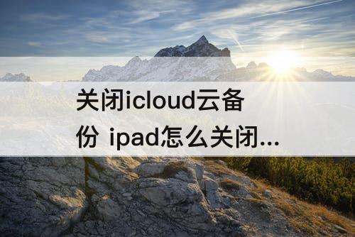 关闭icloud云备份 ipad怎么关闭icloud云备份