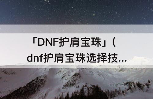 「DNF护肩宝珠」(dnf护肩宝珠选择技攻还是技能)