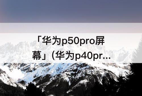 「华为p50pro屏幕」(华为p40pro和华为p50pro屏幕)