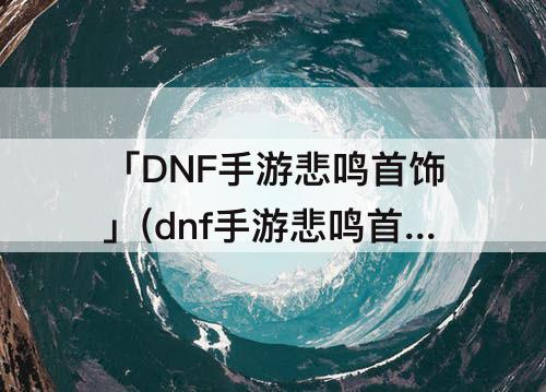 「DNF手游悲鸣首饰」(dnf手游悲鸣首饰三件套怎么获得)