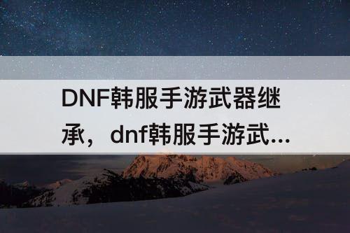 DNF韩服手游武器继承，dnf韩服手游武器继承能比自己高五级吗