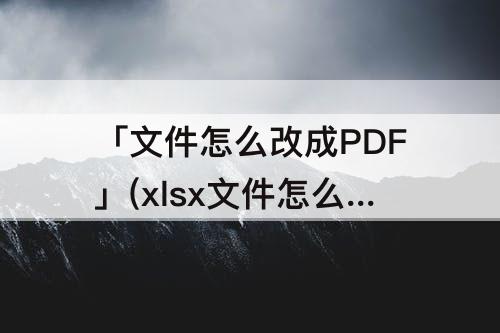 「文件怎么改成PDF」(xlsx文件怎么改成pdf)