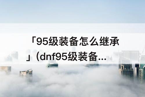 「95级装备怎么继承」(dnf95级装备怎么继承到105级)
