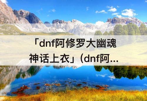 「dnf阿修罗大幽魂神话上衣」(dnf阿修罗大幽魂神话上衣配龙血还是歧路)