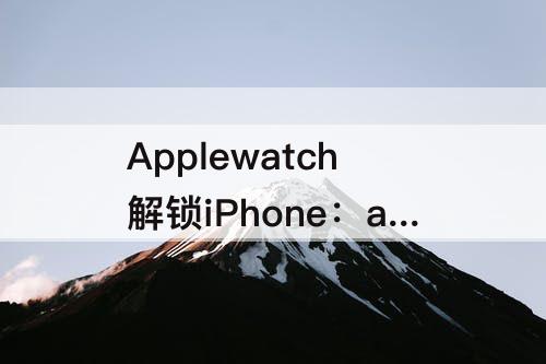 Applewatch解锁iPhone：applewatch解锁iphone不震动