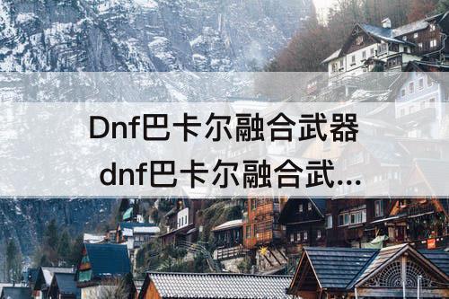Dnf巴卡尔融合武器 dnf巴卡尔融合武器词条