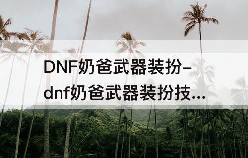 DNF奶爸武器装扮-dnf奶爸武器装扮技能