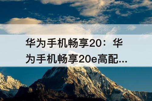 华为手机畅享20：华为手机畅享20e高配版什么时候发售