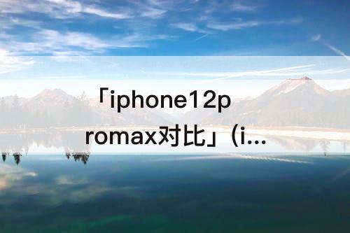 「iphone12promax对比」(iPhone12promax对比12pro)
