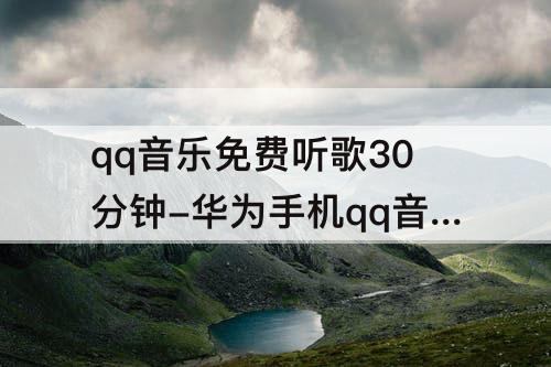 qq音乐免费听歌30分钟-华为手机qq音乐免费听歌30分钟
