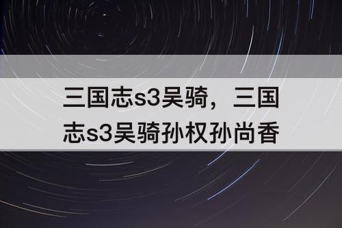 三国志s3吴骑，三国志s3吴骑孙权孙尚香