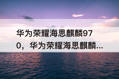 华为荣耀海思麒麟970，华为荣耀海思麒麟970比710