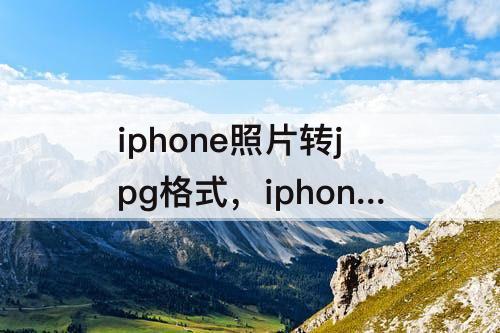 iphone照片转jpg格式，iphone照片转jpg格式 免费