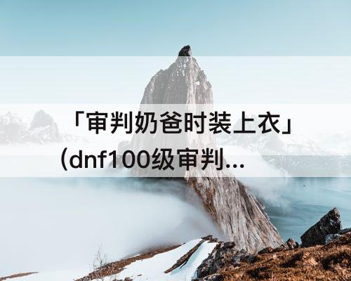 「审判奶爸时装上衣」(dnf100级审判奶爸时装上衣选什么技能)