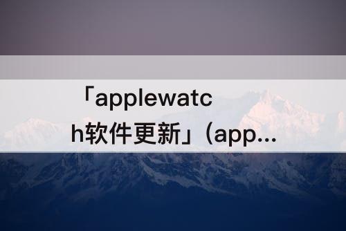 「applewatch软件更新」(applewatch软件更新总暂停)