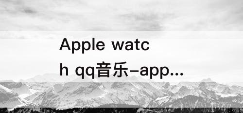 Apple watch qq音乐-apple watch qq音乐自动打开