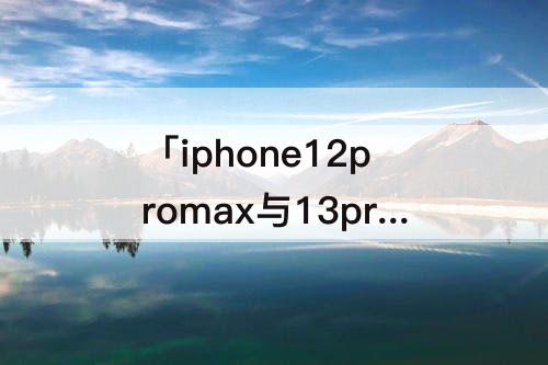 「iphone12promax与13promax」(iphone12promax与13promax外观)
