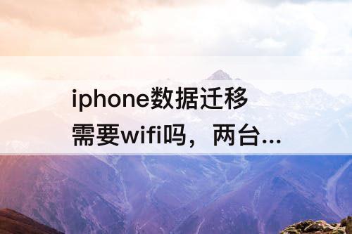 iphone数据迁移需要wifi吗，两台iphone数据迁移需要wifi吗