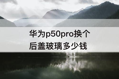 华为p50pro换个后盖玻璃多少钱