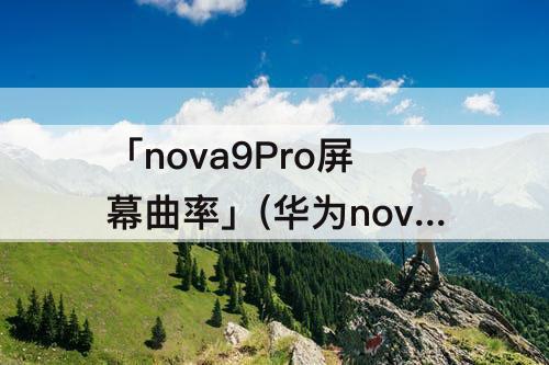 「nova9Pro屏幕曲率」(华为nova9pro屏幕曲率是多少)