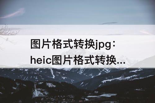 图片格式转换jpg：heic图片格式转换jpg软件