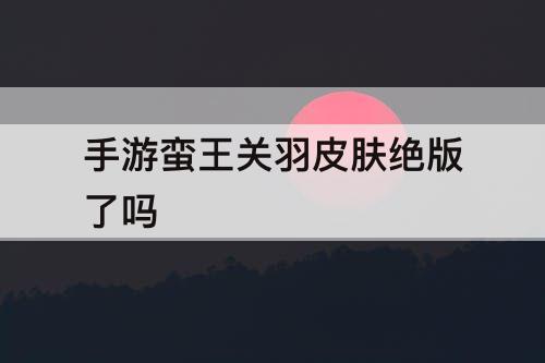 手游蛮王关羽皮肤绝版了吗