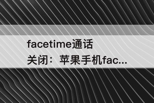 facetime通话关闭：苹果手机facetime通话关闭可以吗