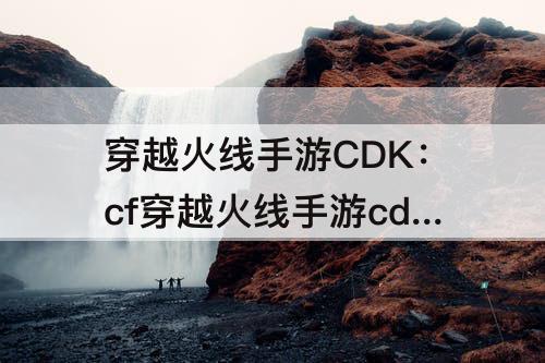 穿越火线手游CDK：cf穿越火线手游cdk兑换码大全