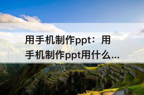 用手机制作ppt：用手机制作ppt用什么软件可以传到手机qq