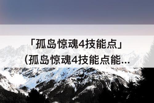 「孤岛惊魂4技能点」(孤岛惊魂4技能点能点满吗)