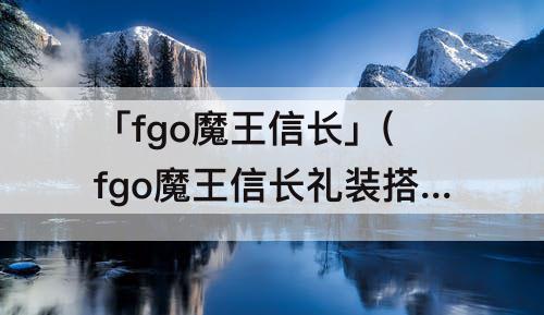 「fgo魔王信长」(fgo魔王信长礼装搭配)