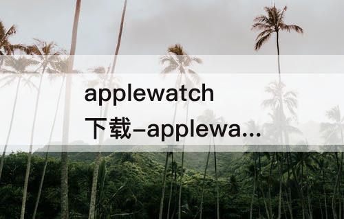 applewatch下载-applewatch下载软件为什么不能安装