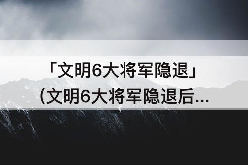 「文明6大将军隐退」(文明6大将军隐退后还有吗)