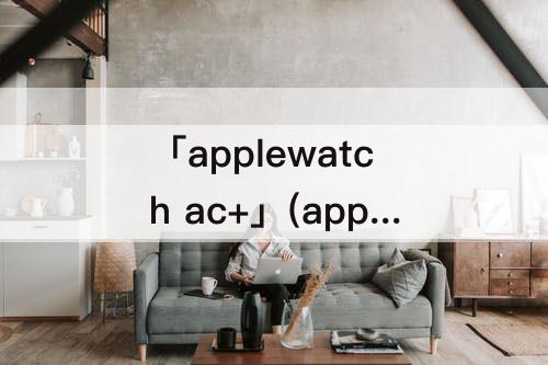 「applewatch ac+」(applewatch ac+换新)