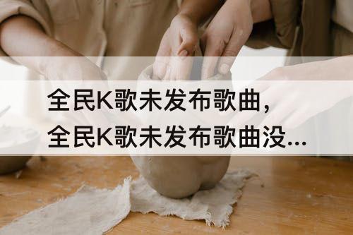 全民K歌未发布歌曲，全民K歌未发布歌曲没有了