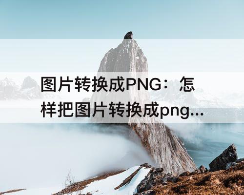 图片转换成PNG：怎样把图片转换成png格式