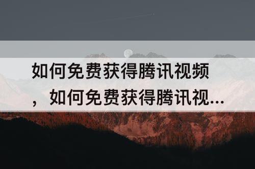如何免费获得腾讯视频，如何免费获得腾讯视频会