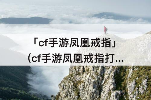 「cf手游凤凰戒指」(cf手游凤凰戒指打挑战)